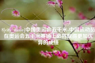平阳中国奥运会五千米-中国运动员在奥运会五千米赛场上必将取得更加优异的成绩