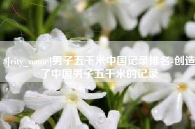 平阳男子五千米中国记录排名-创造了中国男子五千米的记录