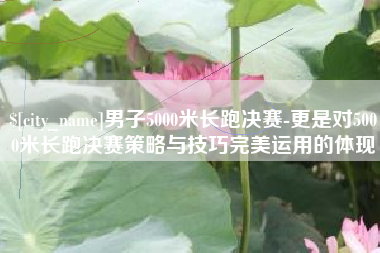 平阳男子5000米长跑决赛-更是对5000米长跑决赛策略与技巧完美运用的体现