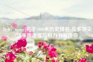 平阳男子5000米历史排名-众多顶尖选手用速度与耐力书写传奇