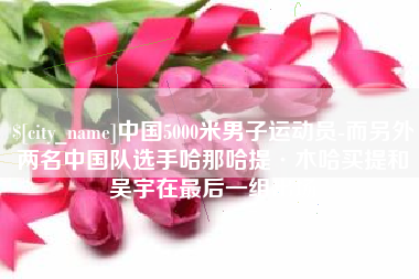 平阳中国5000米男子运动员-而另外两名中国队选手哈那哈提·木哈买提和吴宇在最后一组出场